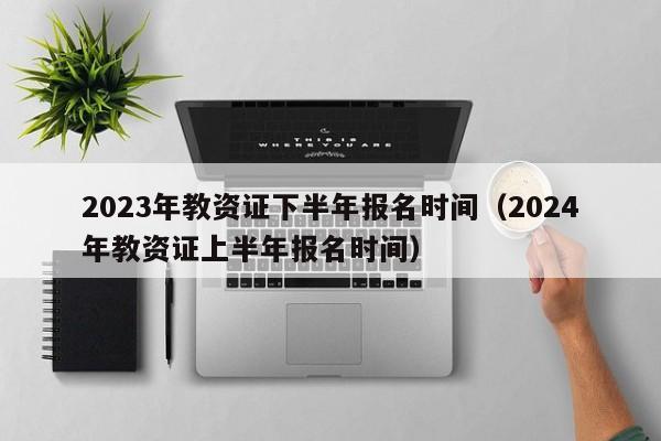 2023年教资证下半年报名时间（2024年教资证上半年报名时间）