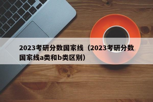 2023考研分数国家线（2023考研分数国家线a类和b类区别）