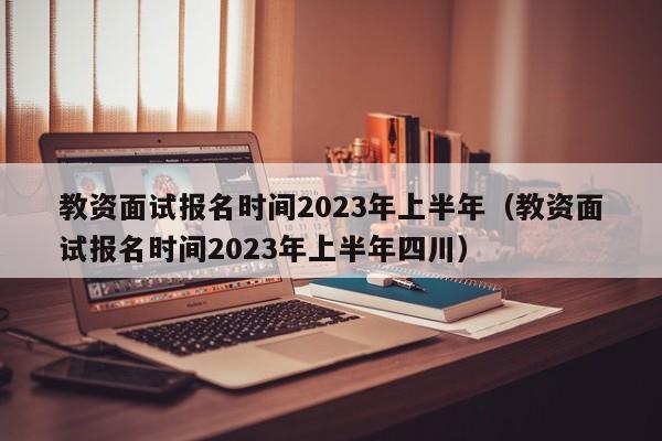 教资面试报名时间2023年上半年（教资面试报名时间2023年上半年四川）