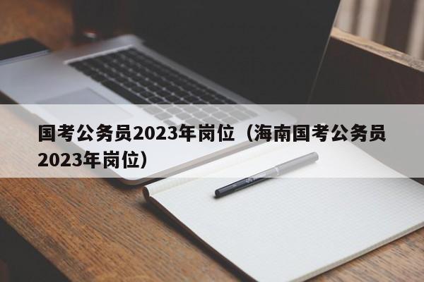 国考公务员2023年岗位（海南国考公务员2023年岗位）