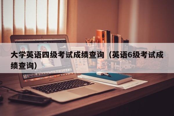 大学英语四级考试成绩查询（英语6级考试成绩查询）