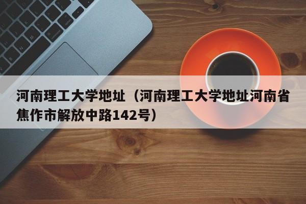 河南理工大学地址（河南理工大学地址河南省焦作市解放中路142号）