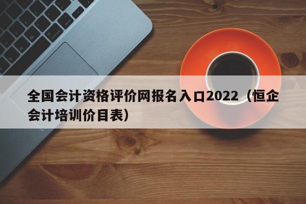 全国会计资格评价网报名入口2022（恒企会计培训价目表）