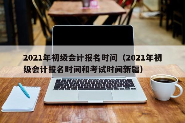 2021年初级会计报名时间（2021年初级会计报名时间和考试时间新疆）