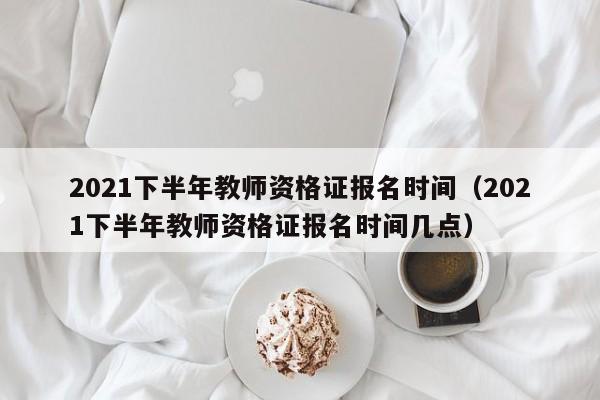 2021下半年教师资格证报名时间（2021下半年教师资格证报名时间几点）