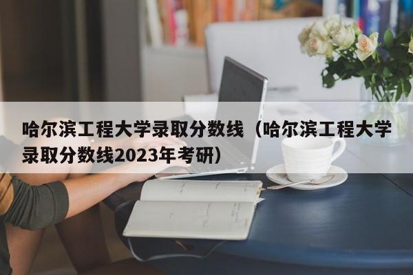 哈尔滨工程大学录取分数线（哈尔滨工程大学录取分数线2023年考研）