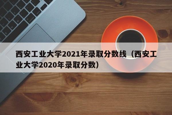 西安工业大学2021年录取分数线（西安工业大学2020年录取分数）