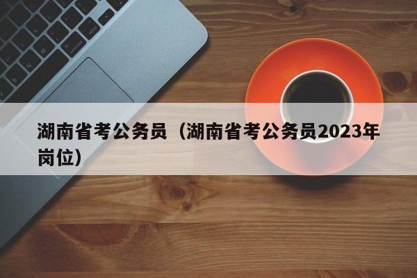 湖南省考公务员（湖南省考公务员2023年岗位）