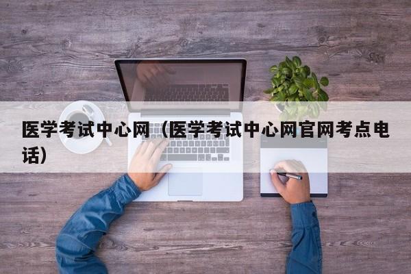 医学考试中心网（医学考试中心网官网考点电话）