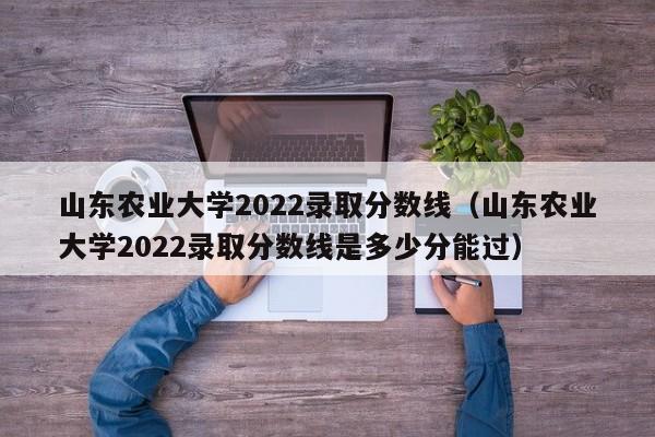 山东农业大学2022录取分数线（山东农业大学2022录取分数线是多少分能过）