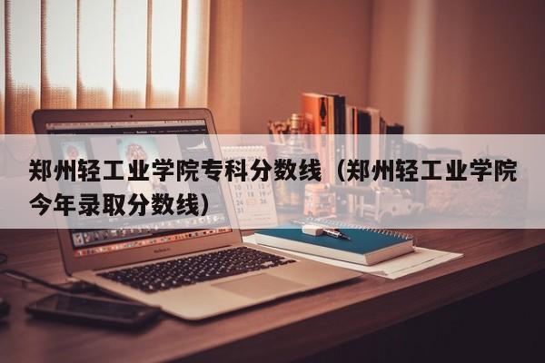 郑州轻工业学院专科分数线（郑州轻工业学院今年录取分数线）