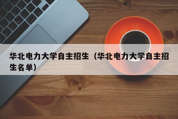 华北电力大学自主招生（华北电力大学自主招生名单）