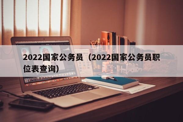 2022国家公务员（2022国家公务员职位表查询）