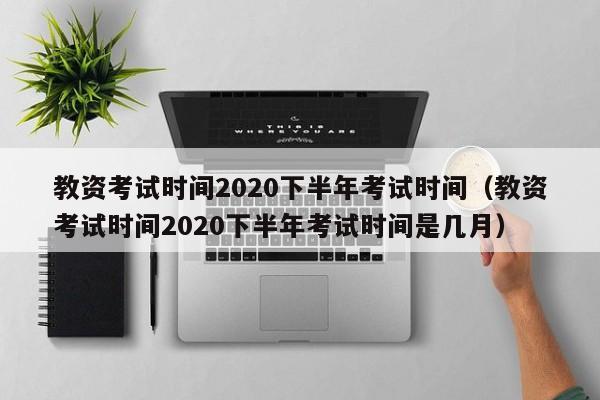 教资考试时间2020下半年考试时间（教资考试时间2020下半年考试时间是几月）