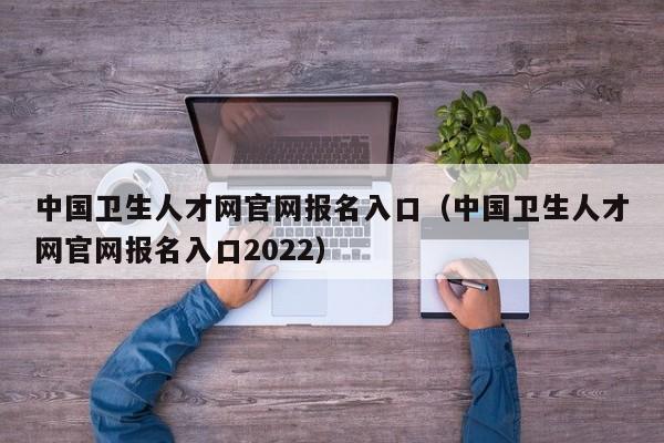 中国卫生人才网官网报名入口（中国卫生人才网官网报名入口2022）