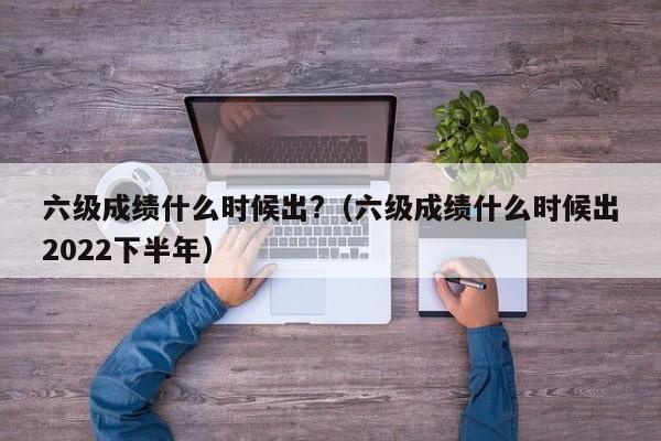 六级成绩什么时候出?（六级成绩什么时候出2022下半年）