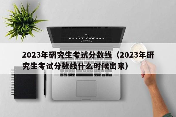 2023年研究生考试分数线（2023年研究生考试分数线什么时候出来）