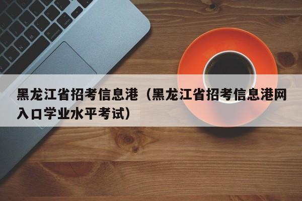 黑龙江省招考信息港（黑龙江省招考信息港网入口学业水平考试）