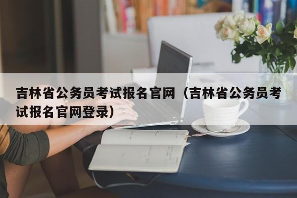 吉林省公务员考试报名官网（吉林省公务员考试报名官网登录）