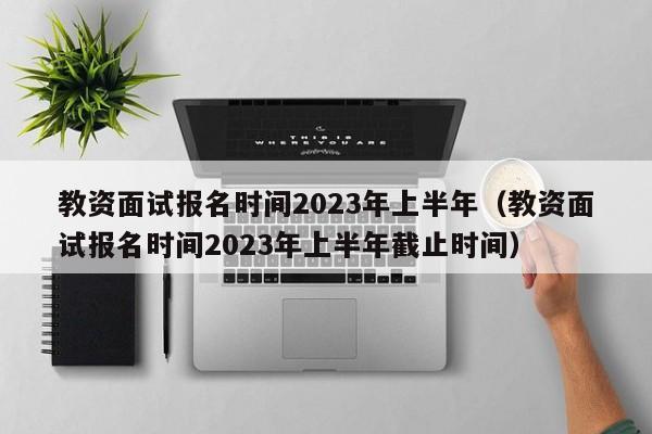 教资面试报名时间2023年上半年（教资面试报名时间2023年上半年截止时间）