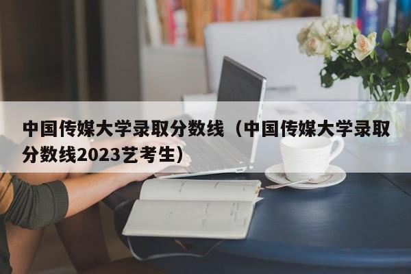 中国传媒大学录取分数线（中国传媒大学录取分数线2023艺考生）