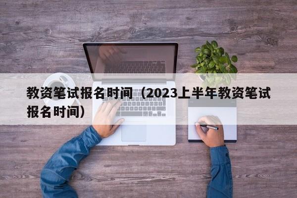 教资笔试报名时间（2023上半年教资笔试报名时间）