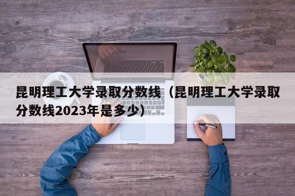 昆明理工大学录取分数线（昆明理工大学录取分数线2023年是多少）