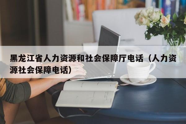 黑龙江省人力资源和社会保障厅电话（人力资源社会保障电话）