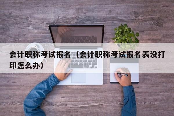 会计职称考试报名（会计职称考试报名表没打印怎么办）