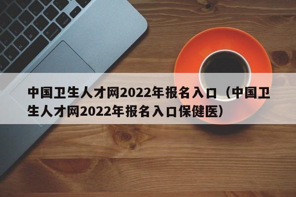 中国卫生人才网2022年报名入口（中国卫生人才网2022年报名入口保健医）