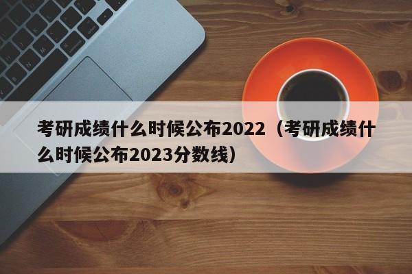 考研成绩什么时候公布2022（考研成绩什么时候公布2023分数线）