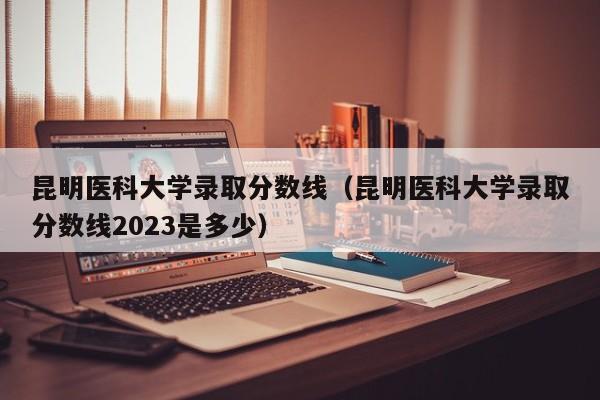 昆明医科大学录取分数线（昆明医科大学录取分数线2023是多少）