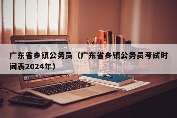 广东省乡镇公务员（广东省乡镇公务员考试时间表2024年）