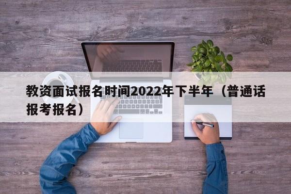 教资面试报名时间2022年下半年（普通话报考报名）