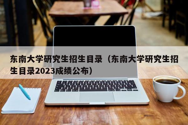 东南大学研究生招生目录（东南大学研究生招生目录2023成绩公布）