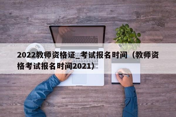 2022教师资格证_考试报名时间（教师资格考试报名时间2021）