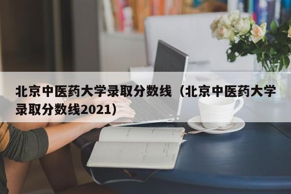 北京中医药大学录取分数线（北京中医药大学录取分数线2021）