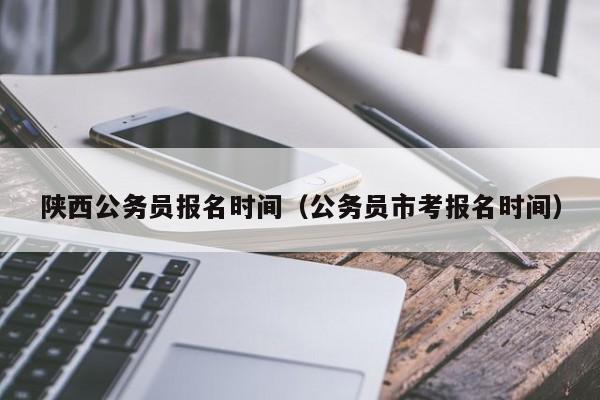 陕西公务员报名时间（公务员市考报名时间）