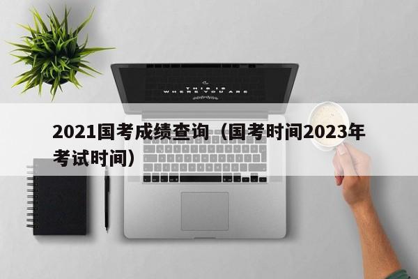 2021国考成绩查询（国考时间2023年考试时间）