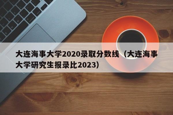 大连海事大学2020录取分数线（大连海事大学研究生报录比2023）