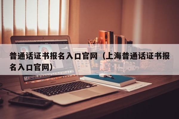 普通话证书报名入口官网（上海普通话证书报名入口官网）