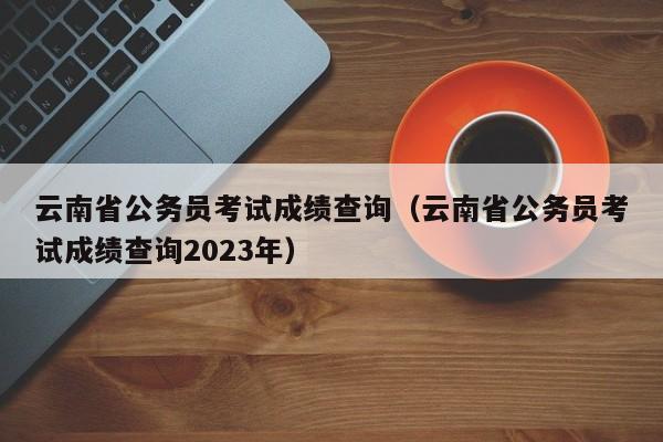 云南省公务员考试成绩查询（云南省公务员考试成绩查询2023年）