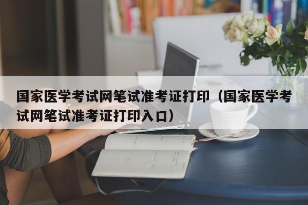 国家医学考试网笔试准考证打印（国家医学考试网笔试准考证打印入口）