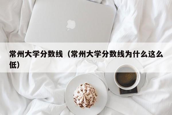 常州大学分数线（常州大学分数线为什么这么低）