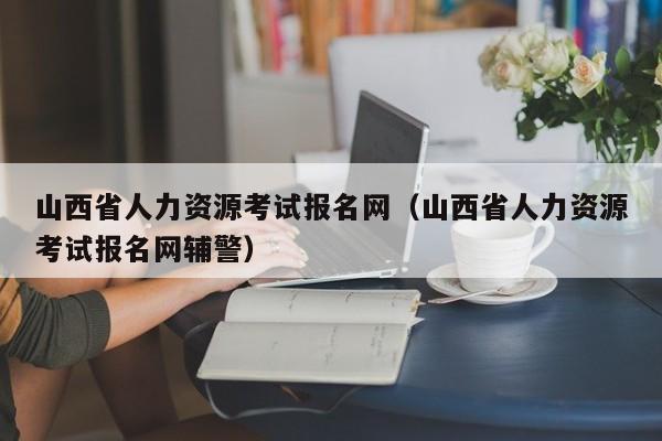 山西省人力资源考试报名网（山西省人力资源考试报名网辅警）