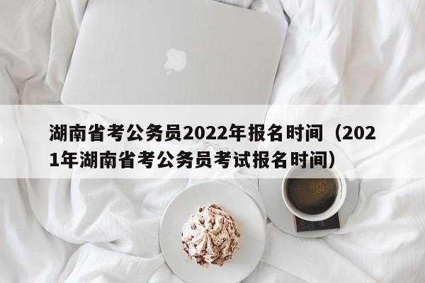 湖南省考公务员2022年报名时间（2021年湖南省考公务员考试报名时间）