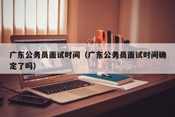 广东公务员面试时间（广东公务员面试时间确定了吗）