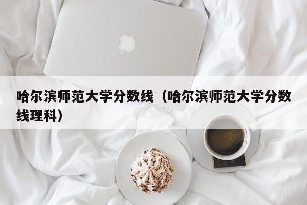 哈尔滨师范大学分数线（哈尔滨师范大学分数线理科）