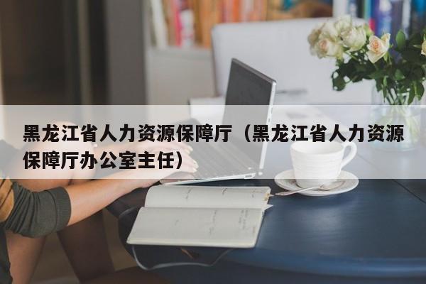 黑龙江省人力资源保障厅（黑龙江省人力资源保障厅办公室主任）