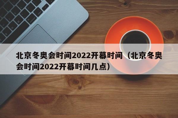 北京冬奥会时间2022开幕时间（北京冬奥会时间2022开幕时间几点）